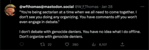 "You're being sectarian at a time when we all need to come together. I don't see you doing any organizing. You have comments off you won't even engage in debate." I don't debate with genocide deniers. You have no idea what I do offline. Don't organize with genocide deniers.